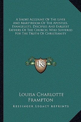 A Short Account Of The Lives And Martyrdom Of The Apostles, Evangelists, Disciples And Earliest Fathers Of The Church, Who Suffered For The Truth Of Christianity