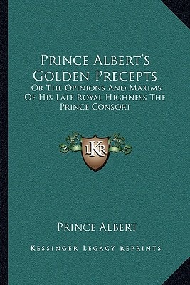 Prince Albert's Golden Precepts: Or The Opinions And Maxims Of His Late Royal Highness The Prince Consort