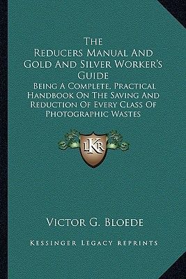 The Reducers Manual And Gold And Silver Worker's Guide: Being A Complete, Practical Handbook On The Saving And Reduction Of Every Class Of Photographic Wastes