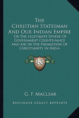 The Christian Statesman And Our Indian Empire: Or The Legitimate Sphere Of Government Countenance And Aid In The Promotion Of Christianity In India