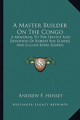 A Master Builder On The Congo: A Memorial To The Service And Devotion Of Robert Ray Eldred And Lillian Byers Eldred