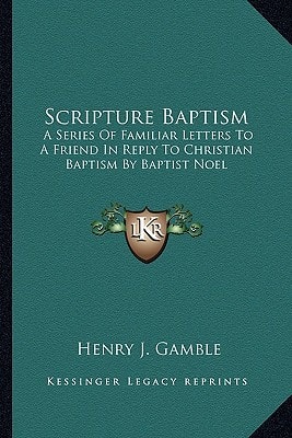 Scripture Baptism: A Series Of Familiar Letters To A Friend In Reply To Christian Baptism By Baptist Noel