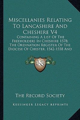 Miscellanies Relating to Lancashire and Cheshire V4: Containing a List of the Freeholders in Cheshire 1578; The Ordination Register of the Diocese of Chester, 1542-1558 and More