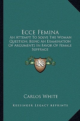 Ecce Femina: An Attempt To Solve The Woman Question; Being An Examination Of Arguments In Favor Of Female Suffrage