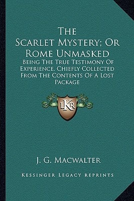The Scarlet Mystery; Or Rome Unmasked: Being The True Testimony Of Experience, Chiefly Collected From The Contents Of A Lost Package