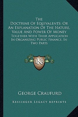 The Doctrine Of Equivalents; Or An Explanation Of The Nature, Value And Power Of Money: Together With Their Application In Organizing Public Finance, In Two Parts