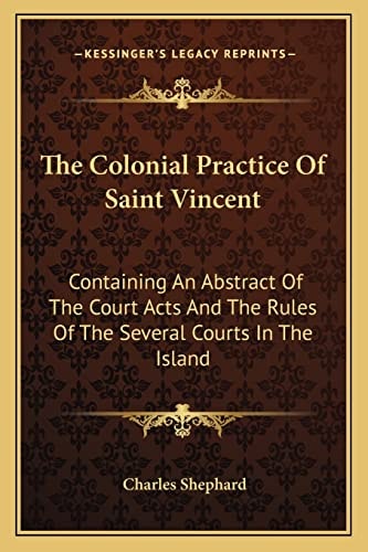 The Colonial Practice Of Saint Vincent: Containing An Abstract Of The Court Acts And The Rules Of The Several Courts In The Island