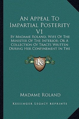 An Appeal To Impartial Posterity V1: By Madame Roland, Wife Of The Minister Of The Interior; Or A Collection Of Tracts Written During Her Confinement In The Prisons