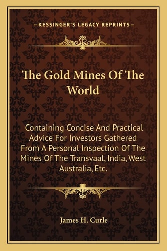 The Gold Mines Of The World: Containing Concise And Practical Advice For Investors Gathered From A Personal Inspection Of The Mines Of The Transvaal, India, West Australia, Etc.