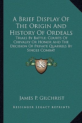 A Brief Display Of The Origin And History Of Ordeals: Trials By Battle; Courts Of Chivalry Or Honor And The Decision Of Private Quarrels By Single Combat
