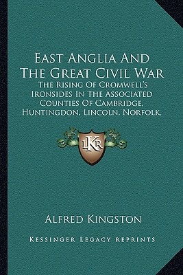 East Anglia And The Great Civil War: The Rising Of Cromwell's Ironsides In The Associated Counties Of Cambridge, Huntingdon, Lincoln, Norfolk, Suffolk, Essex And Hertford
