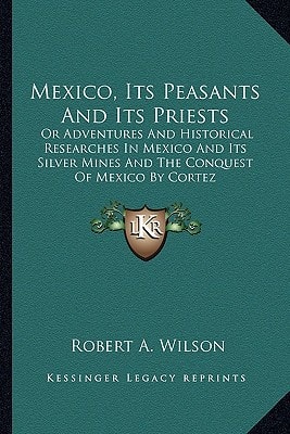 Mexico, Its Peasants And Its Priests: Or Adventures And Historical Researches In Mexico And Its Silver Mines And The Conquest Of Mexico By Cortez