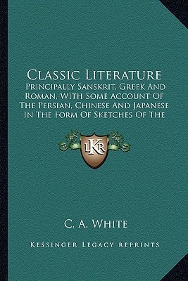Classic Literature: Principally Sanskrit, Greek And Roman, With Some Account Of The Persian, Chinese And Japanese In The Form Of Sketches Of The Authors And Specimens From Translations Of Their Works