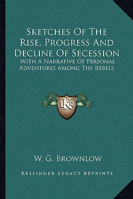 Sketches Of The Rise, Progress And Decline Of Secession: With A Narrative Of Personal Adventures Among The Rebels
