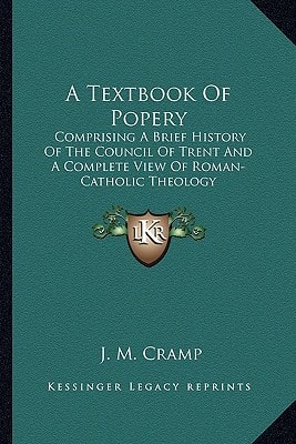 A Textbook Of Popery: Comprising A Brief History Of The Council Of Trent And A Complete View Of Roman-Catholic Theology