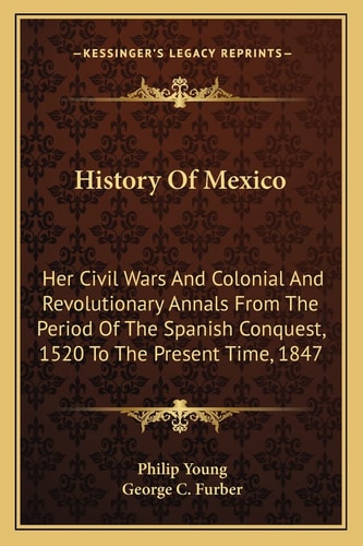 History Of Mexico: Her Civil Wars And Colonial And Revolutionary Annals From The Period Of The Spanish Conquest, 1520 To The Present Time, 1847