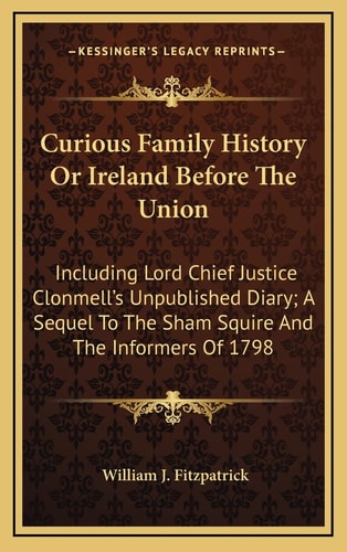 Curious Family History Or Ireland Before The Union: Including Lord Chief Justice Clonmell's Unpublished Diary; A Sequel To The Sham Squire And The Informers Of 1798