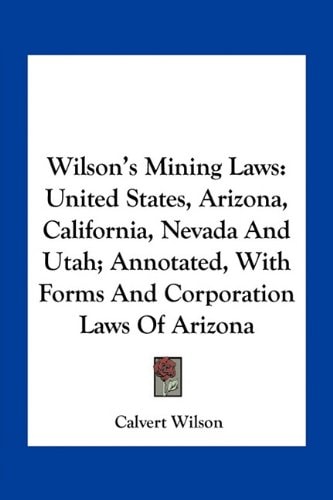Wilson's Mining Laws: United States, Arizona, California, Nevada And Utah; Annotated, With Forms And Corporation Laws Of Arizona