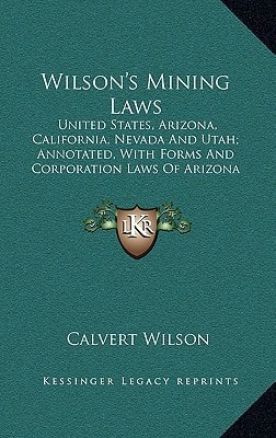 Wilson's Mining Laws: United States, Arizona, California, Nevada And Utah; Annotated, With Forms And Corporation Laws Of Arizona