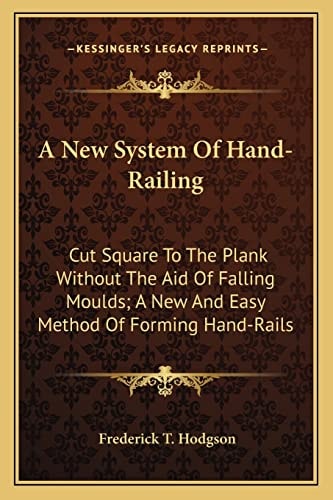 A New System Of Hand-Railing: Cut Square To The Plank Without The Aid Of Falling Moulds; A New And Easy Method Of Forming Hand-Rails