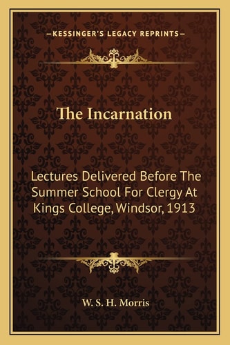 The Incarnation: Lectures Delivered Before The Summer School For Clergy At Kings College, Windsor, 1913