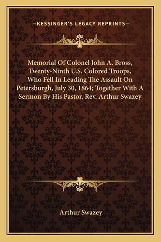 Memorial Of Colonel John A. Bross, Twenty-Ninth U.S. Colored Troops, Who Fell In Leading The Assault On Petersburgh, July 30, 1864; Together With A Sermon By His Pastor, Rev. Arthur Swazey