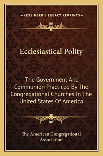 Ecclesiastical Polity: The Government And Communion Practiced By The Congregational Churches In The United States Of America