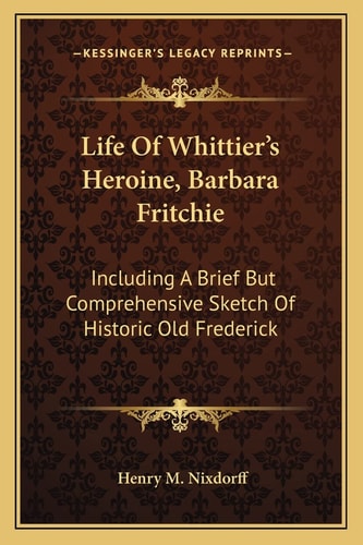 Life Of Whittier's Heroine, Barbara Fritchie: Including A Brief But Comprehensive Sketch Of Historic Old Frederick