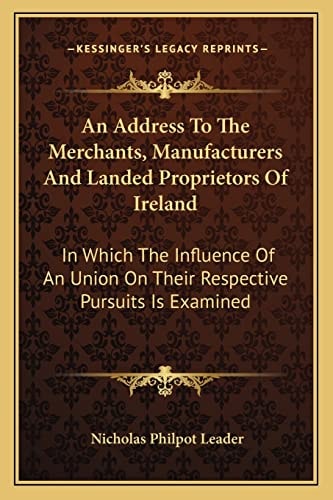 An Address To The Merchants, Manufacturers And Landed Proprietors Of Ireland: In Which The Influence Of An Union On Their Respective Pursuits Is Examined