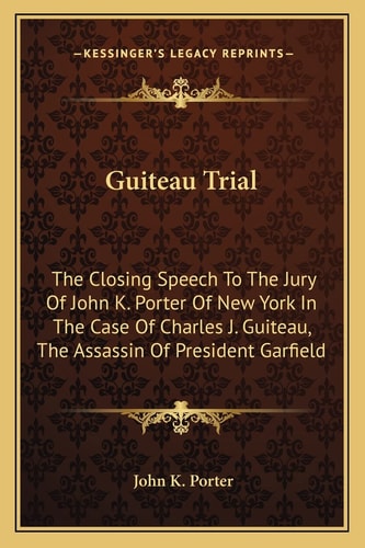 Guiteau Trial: The Closing Speech To The Jury Of John K. Porter Of New York In The Case Of Charles J. Guiteau, The Assassin Of President Garfield