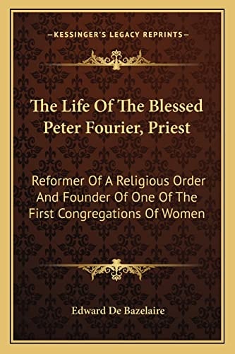 The Life Of The Blessed Peter Fourier, Priest: Reformer Of A Religious Order And Founder Of One Of The First Congregations Of Women