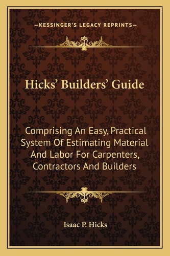 Hicks' Builders' Guide: Comprising An Easy, Practical System Of Estimating Material And Labor For Carpenters, Contractors And Builders