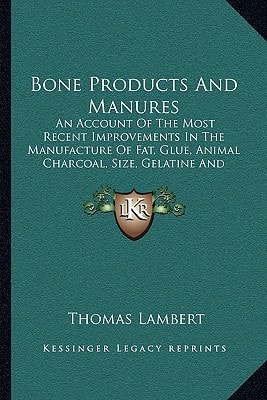 Bone Products And Manures: An Account Of The Most Recent Improvements In The Manufacture Of Fat, Glue, Animal Charcoal, Size, Gelatine And Manures