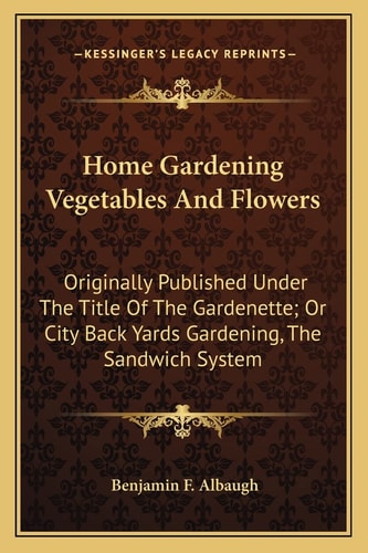 Home Gardening Vegetables And Flowers: Originally Published Under The Title Of The Gardenette; Or City Back Yards Gardening, The Sandwich System