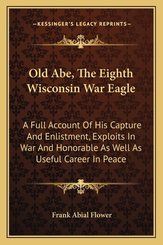 Old Abe, The Eighth Wisconsin War Eagle: A Full Account Of His Capture And Enlistment, Exploits In War And Honorable As Well As Useful Career In Peace