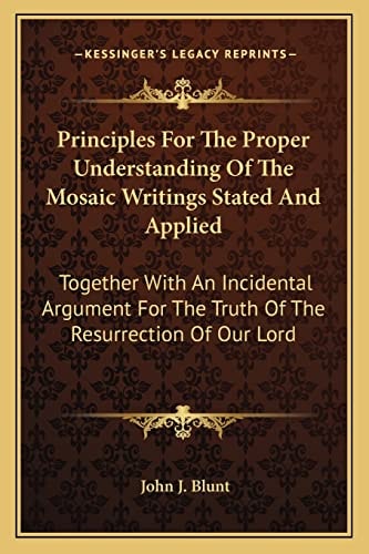 Principles For The Proper Understanding Of The Mosaic Writings Stated And Applied: Together With An Incidental Argument For The Truth Of The Resurrection Of Our Lord