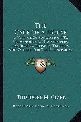 The Care Of A House: A Volume Of Suggestions To Householders, Housekeepers, Landlords, Tenants, Trustees And Others, For The Economical And Efficient Care Of Dwelling-Houses