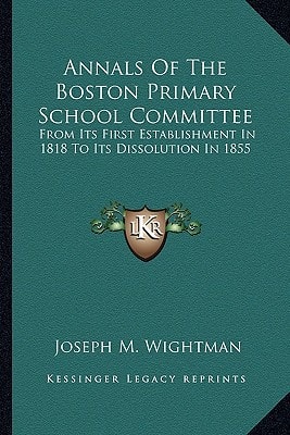 Annals Of The Boston Primary School Committee: From Its First Establishment In 1818 To Its Dissolution In 1855