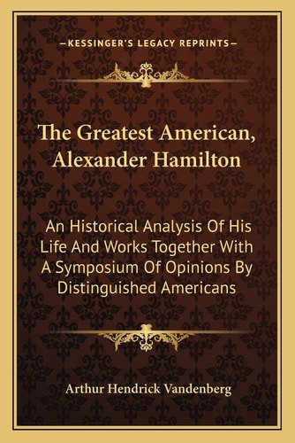The Greatest American, Alexander Hamilton: An Historical Analysis Of His Life And Works Together With A Symposium Of Opinions By Distinguished Americans