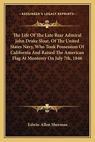 The Life Of The Late Rear Admiral John Drake Sloat, Of The United States Navy, Who Took Possession Of California And Raised The American Flag At Monterey On July 7th, 1846
