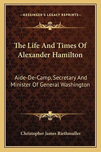 The Life And Times Of Alexander Hamilton: Aide-De-Camp, Secretary And Minister Of General Washington