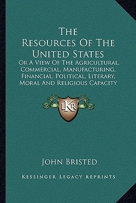 The Resources Of The United States: Or A View Of The Agricultural, Commercial, Manufacturing, Financial, Political, Literary, Moral And Religious Capacity And Character Of The American People