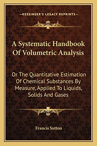 A Systematic Handbook Of Volumetric Analysis: Or The Quantitative Estimation Of Chemical Substances By Measure, Applied To Liquids, Solids And Gases