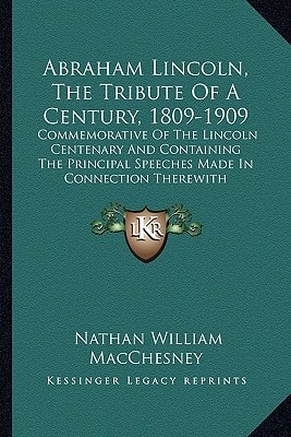 Abraham Lincoln, The Tribute Of A Century, 1809-1909: Commemorative Of The Lincoln Centenary And Containing The Principal Speeches Made In Connection Therewith