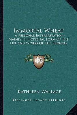 Immortal Wheat: A Personal Interpretation Mainly In Fictional Form Of The Life And Works Of The Brontes