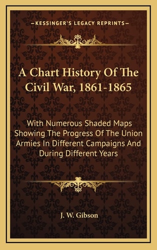 A Chart History Of The Civil War, 1861-1865: With Numerous Shaded Maps Showing The Progress Of The Union Armies In Different Campaigns And During Different Years
