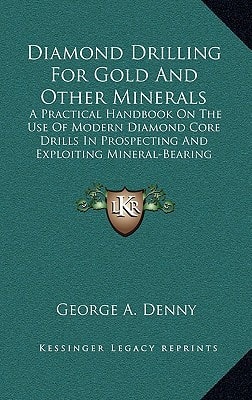 Diamond Drilling For Gold And Other Minerals: A Practical Handbook On The Use Of Modern Diamond Core Drills In Prospecting And Exploiting Mineral-Bearing Properties