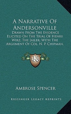 A Narrative Of Andersonville: Drawn From The Evidence Elicited On The Trial Of Henry Wirz, The Jailer; With The Argument Of Col. N. P. Chipman, Judge Advocate