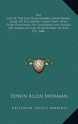 The Life Of The Late Rear Admiral John Drake Sloat, Of The United States Navy, Who Took Possession Of California And Raised The American Flag At Monterey On July 7th, 1846