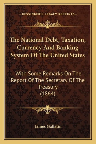 The National Debt, Taxation, Currency And Banking System Of The United States: With Some Remarks On The Report Of The Secretary Of The Treasury (1864)